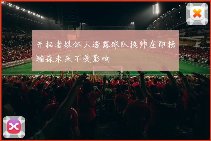 开拓者媒体人透露球队换帅在即杨瀚森未来不受影响