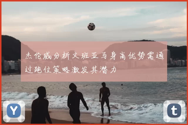 杰伦威分析文班亚马身高优势需通过跑位策略激发其潜力