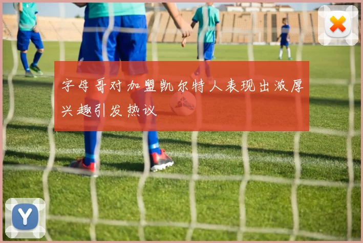 字母哥对加盟凯尔特人表现出浓厚兴趣引发热议