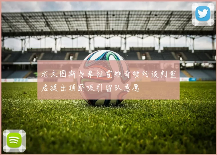 尤文图斯与弗拉霍维奇续约谈判重启提出顶薪吸引留队意愿