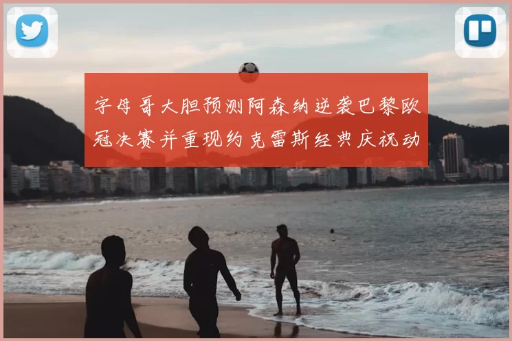 字母哥大胆预测阿森纳逆袭巴黎欧冠决赛并重现约克雷斯经典庆祝动作