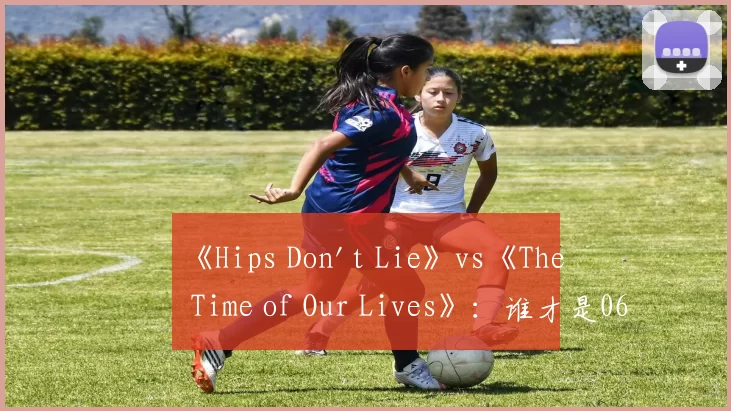 《Hips Don't Lie》vs《The Time of Our Lives》:谁才是06年夏日