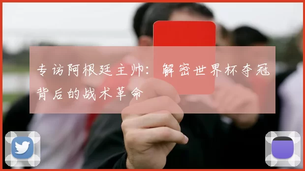 专访阿根廷主帅：解密世界杯夺冠背后的战术革命