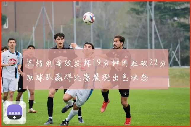 巴格利高效发挥19分钟内狂砍22分助球队赢得比赛展现出色状态