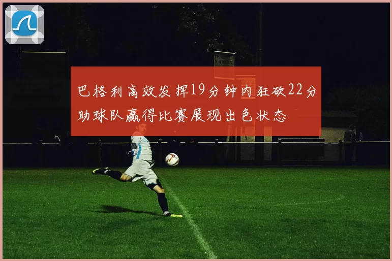 巴格利高效发挥19分钟内狂砍22分助球队赢得比赛展现出色状态