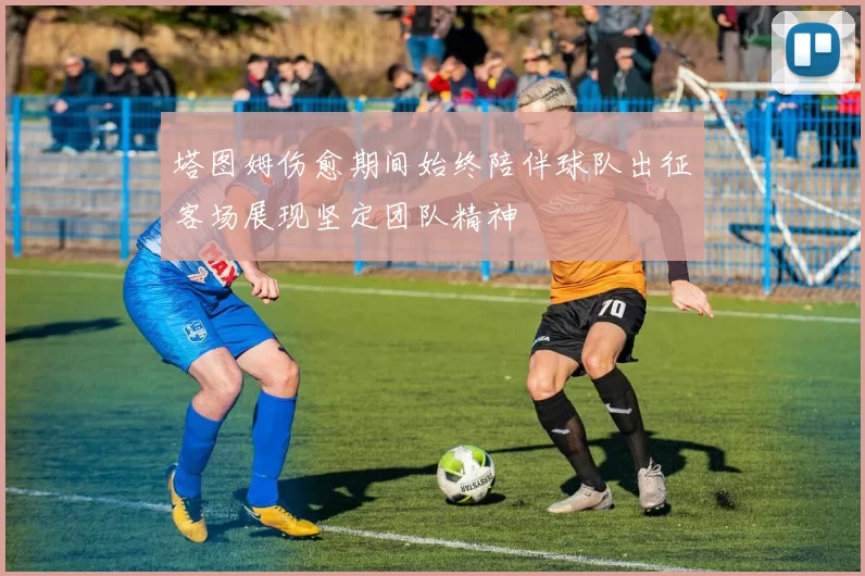 塔图姆伤愈期间始终陪伴球队出征客场展现坚定团队精神