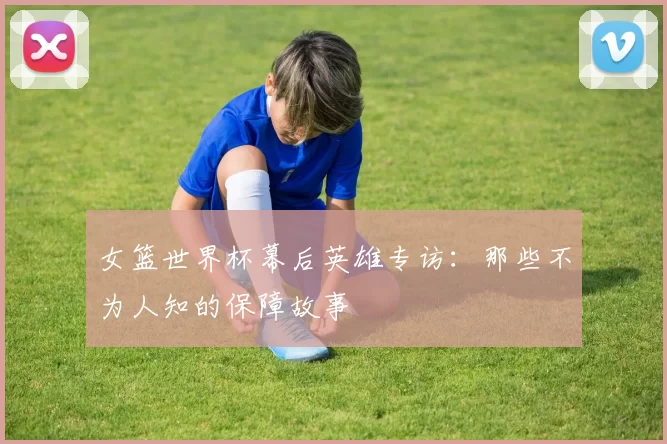 女篮世界杯幕后英雄专访：那些不为人知的保障故事