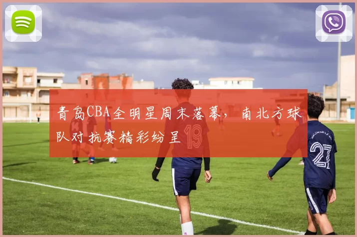 青岛CBA全明星周末落幕，南北方球队对抗赛精彩纷呈