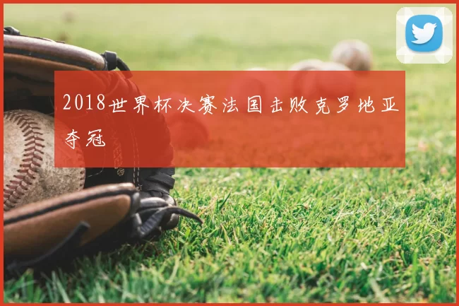 2018世界杯决赛法国击败克罗地亚夺冠