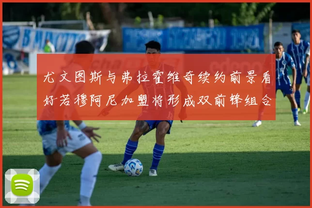 尤文图斯与弗拉霍维奇续约前景看好若穆阿尼加盟将形成双前锋组合