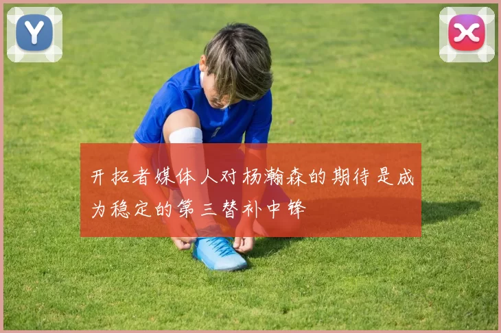开拓者媒体人对杨瀚森的期待是成为稳定的第三替补中锋
