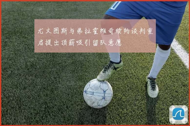 尤文图斯与弗拉霍维奇续约谈判重启提出顶薪吸引留队意愿