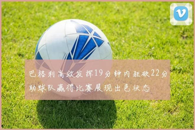 巴格利高效发挥19分钟内狂砍22分助球队赢得比赛展现出色状态