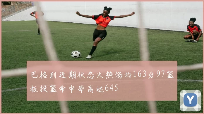 巴格利近期状态火热场均163分97篮板投篮命中率高达645