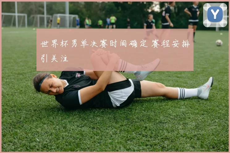 世界杯男单决赛时间确定 赛程安排引关注