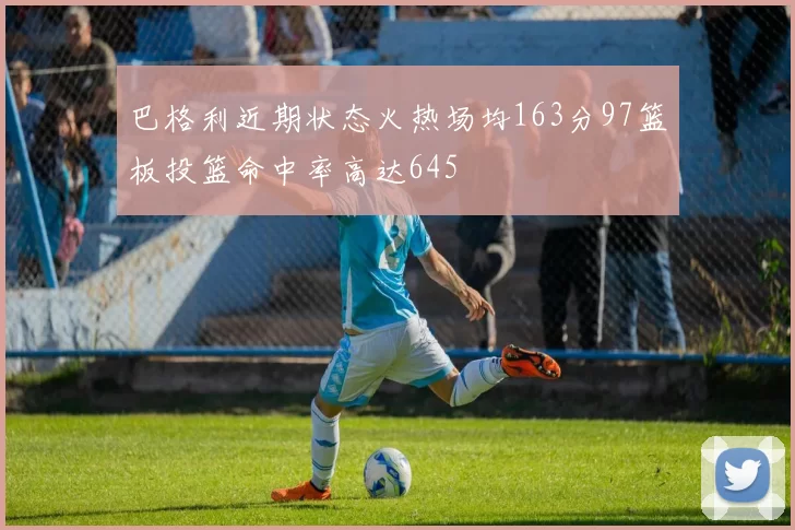 巴格利近期状态火热场均163分97篮板投篮命中率高达645