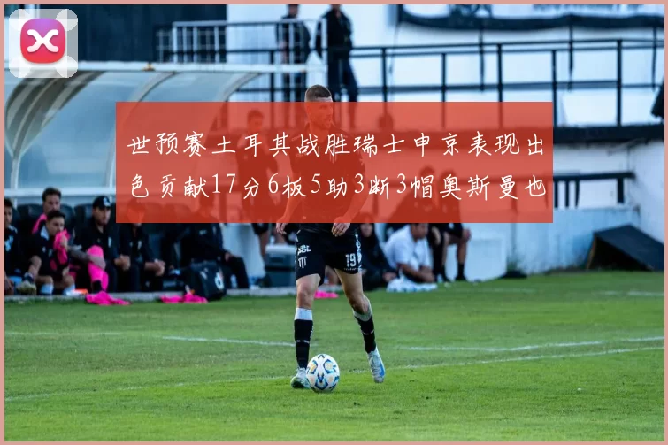 世预赛土耳其战胜瑞士申京表现出色贡献17分6板5助3断3帽奥斯曼也有15分表现