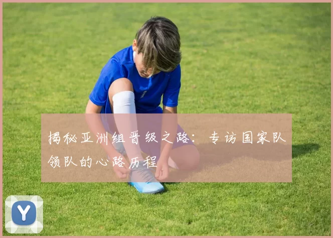 揭秘亚洲组晋级之路：专访国家队领队的心路历程