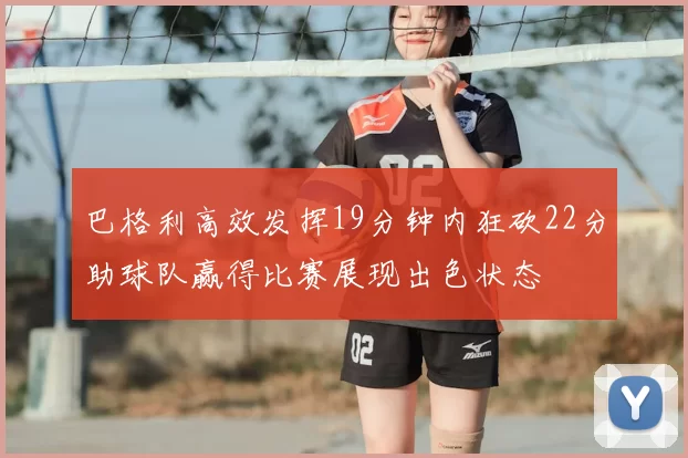 巴格利高效发挥19分钟内狂砍22分助球队赢得比赛展现出色状态