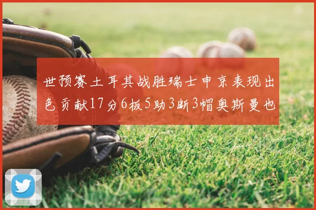 世预赛土耳其战胜瑞士申京表现出色贡献17分6板5助3断3帽奥斯曼也有15分表现
