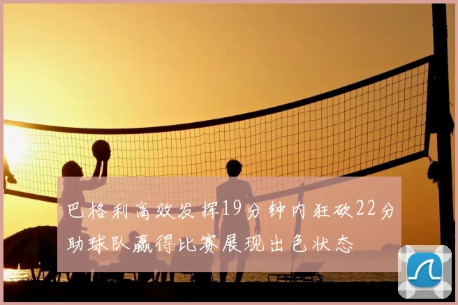 巴格利高效发挥19分钟内狂砍22分助球队赢得比赛展现出色状态