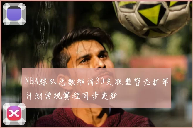 NBA球队总数维持30支联盟暂无扩军计划常规赛程同步更新