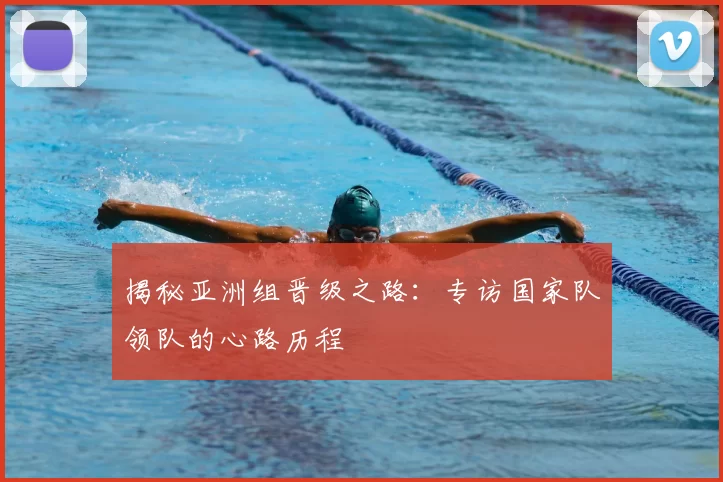 揭秘亚洲组晋级之路：专访国家队领队的心路历程