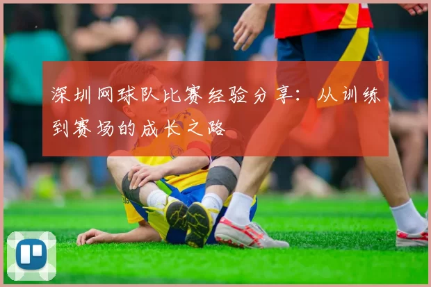 深圳网球队比赛经验分享：从训练到赛场的成长之路