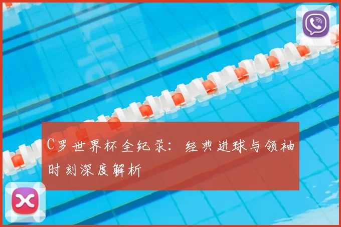 C罗世界杯全纪录：经典进球与领袖时刻深度解析
