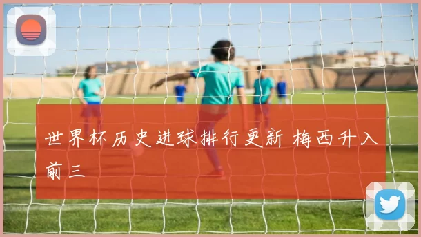 世界杯历史进球排行更新 梅西升入前三