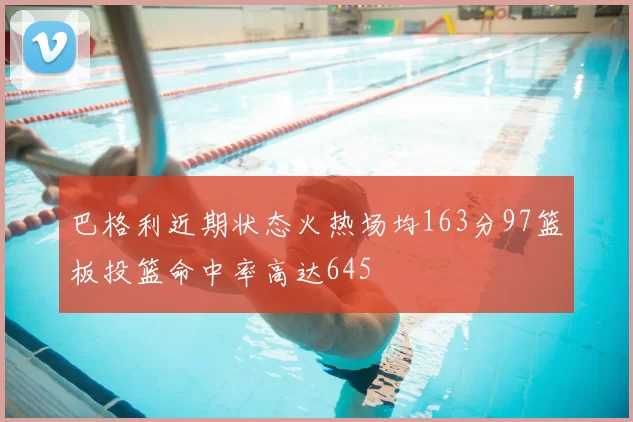 巴格利近期状态火热场均163分97篮板投篮命中率高达645
