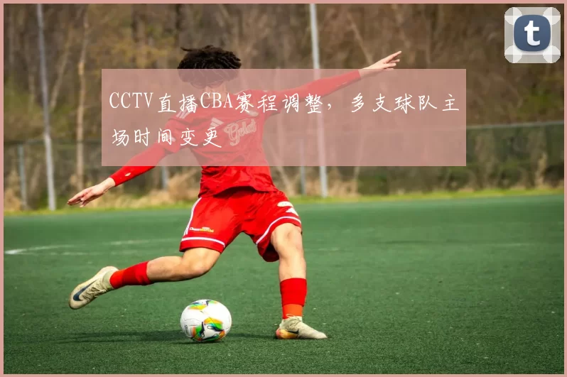 CCTV直播CBA赛程调整，多支球队主场时间变更