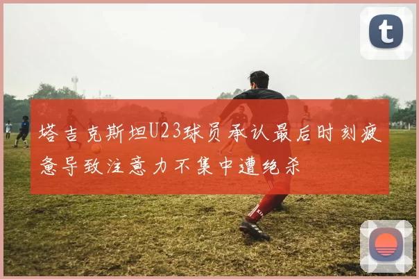 塔吉克斯坦U23球员承认最后时刻疲惫导致注意力不集中遭绝杀