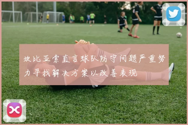 坎比亚索直言球队防守问题严重努力寻找解决方案以改善表现