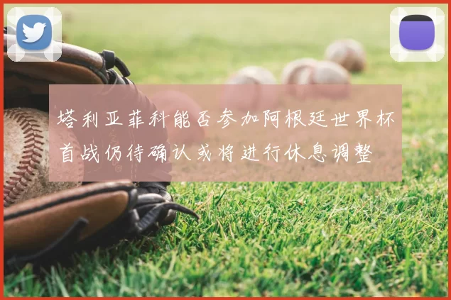 塔利亚菲科能否参加阿根廷世界杯首战仍待确认或将进行休息调整