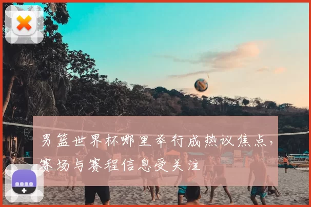 男篮世界杯哪里举行成热议焦点，赛场与赛程信息受关注