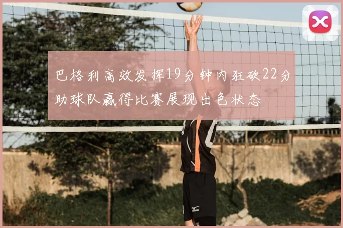 巴格利高效发挥19分钟内狂砍22分助球队赢得比赛展现出色状态