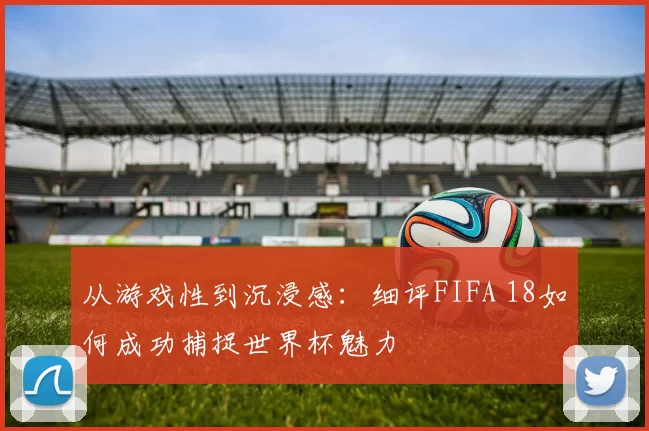 从游戏性到沉浸感:细评FIFA 18如何成功捕捉世界杯魅力