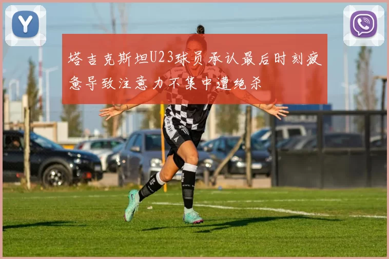 塔吉克斯坦U23球员承认最后时刻疲惫导致注意力不集中遭绝杀