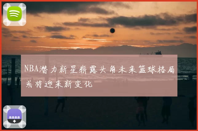 NBA潜力新星崭露头角未来篮球格局或将迎来新变化