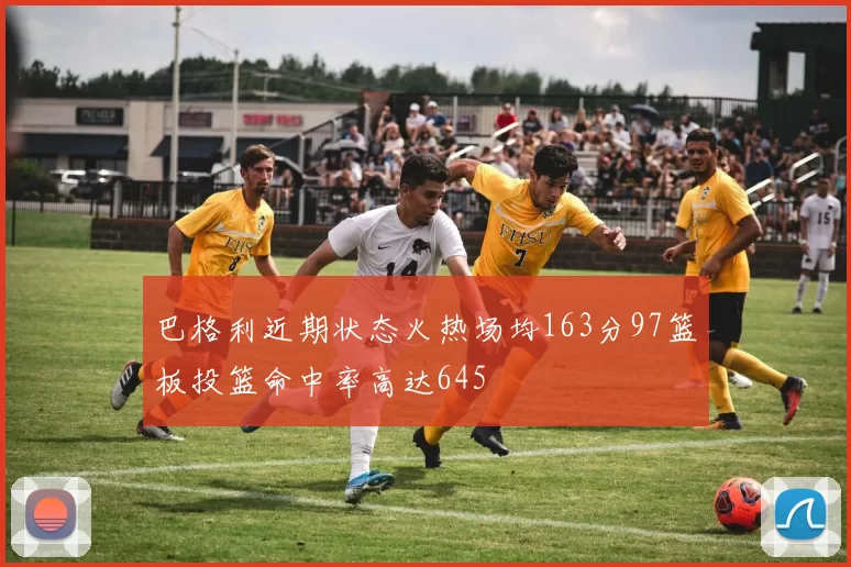 巴格利近期状态火热场均163分97篮板投篮命中率高达645