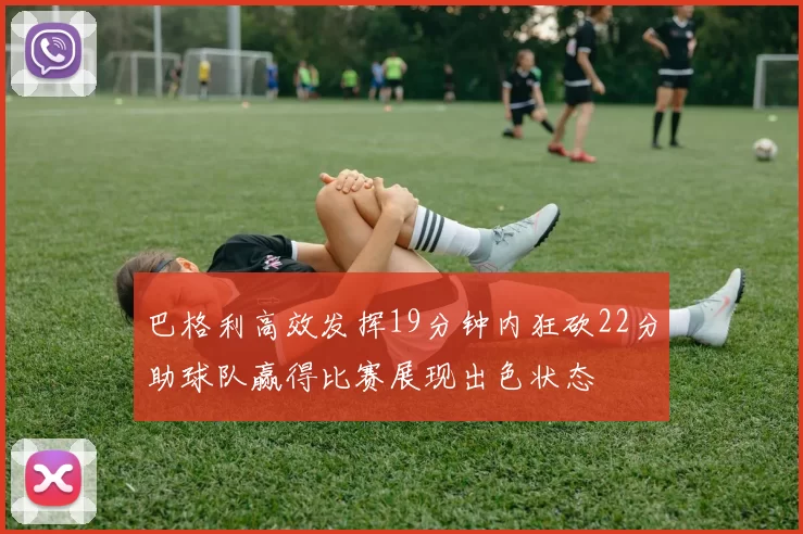 巴格利高效发挥19分钟内狂砍22分助球队赢得比赛展现出色状态