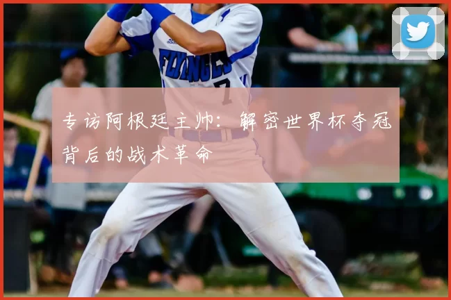 专访阿根廷主帅：解密世界杯夺冠背后的战术革命