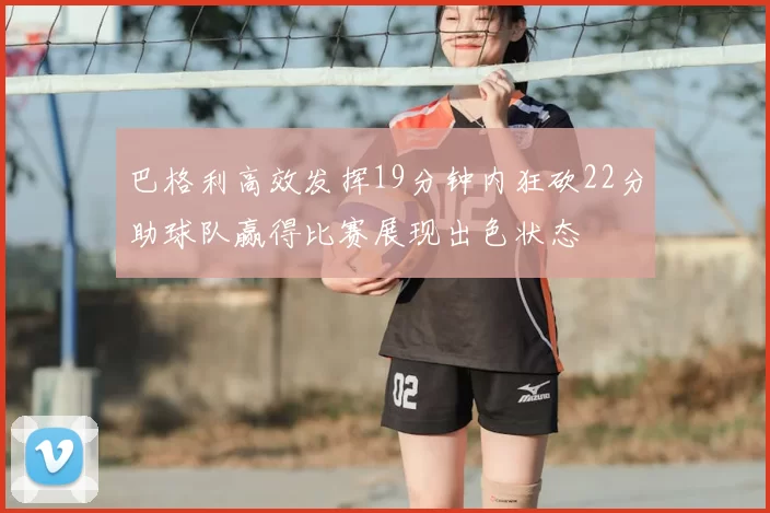 巴格利高效发挥19分钟内狂砍22分助球队赢得比赛展现出色状态