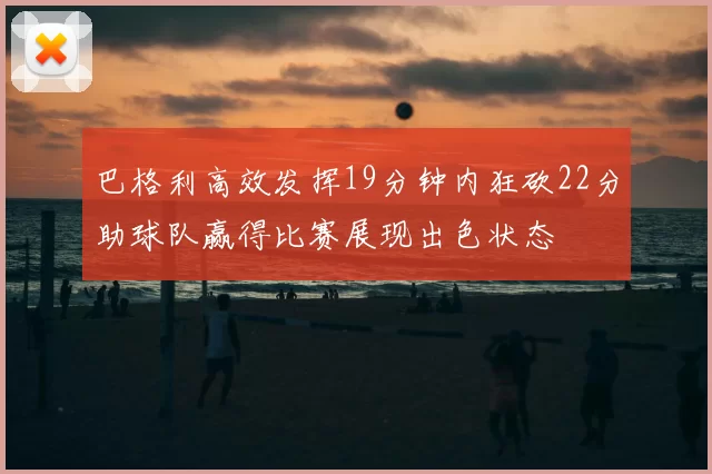 巴格利高效发挥19分钟内狂砍22分助球队赢得比赛展现出色状态