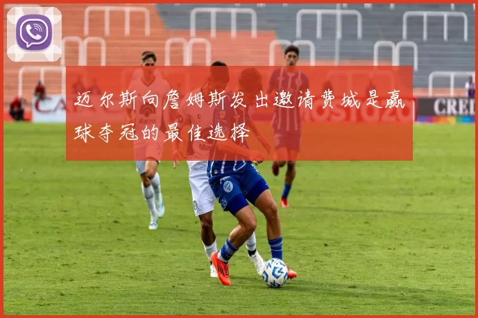 迈尔斯向詹姆斯发出邀请费城是赢球夺冠的最佳选择