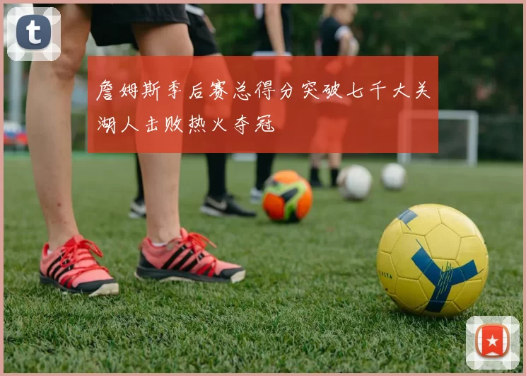 詹姆斯季后赛总得分突破七千大关湖人击败热火夺冠
