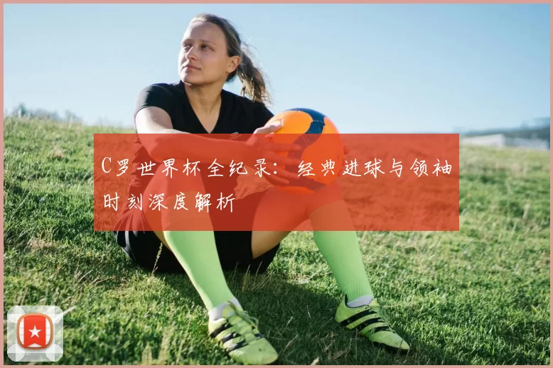 C罗世界杯全纪录：经典进球与领袖时刻深度解析