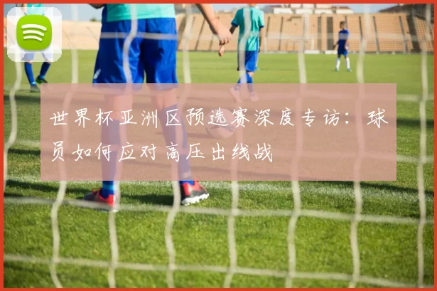 世界杯亚洲区预选赛深度专访：球员如何应对高压出线战