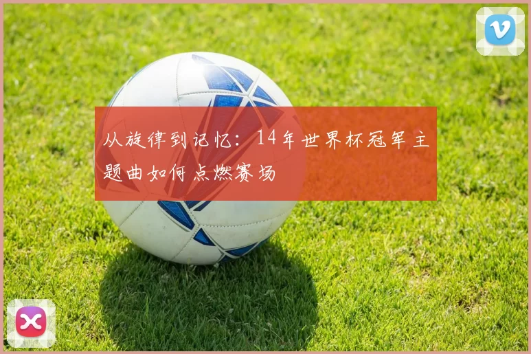 从旋律到记忆：14年世界杯冠军主题曲如何点燃赛场